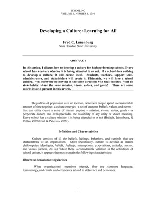 SCHOOLING
VOLUME 1, NUMBER 1, 2010
1
Developing a Culture: Learning for All
Fred C. Lunenburg
Sam Houston State University
ABSTRACT
In this article, I discuss how to develop a culture for high-performing schools. Every
school has a culture whether it is being attended to or not. If a school does nothing
to develop a culture, it will create itself. Students, teachers, support staff,
administrators, and stakeholders will create it. Ultimately, we will have a school
culture. Will everyone be moving in the same direction with that culture? Will all
stakeholders share the same mission, vision, values, and goals? These are some
salient issues I present in this article.
Regardless of population size or location, wherever people spend a considerable
amount of time together, a culture emerges - a set of customs, beliefs, values, and norms -
that can either create a sense of mutual purpose – mission, vision, values, goals - or
perpetrate discord that even precludes the possibility of any unity or shared meaning.
Every school has a culture whether it is being attended to or not (Bulach, Lunenburg, &
Potter, 2008; Deal & Peterson, 2009).
Definition and Characteristics
Culture consists of all the beliefs, feelings, behaviors, and symbols that are
characteristic of an organization. More specifically, culture is defined as shared
philosophies, ideologies, beliefs, feelings, assumptions, expectations, attitudes, norms,
and values (Schein, 2010a). While there is considerable variation in the definitions of
school culture, it appears that most contain the following characteristics:
Observed Behavioral Regularities
When organizational members interact, they use common language,
terminology, and rituals and ceremonies related to deference and demeanor.
 