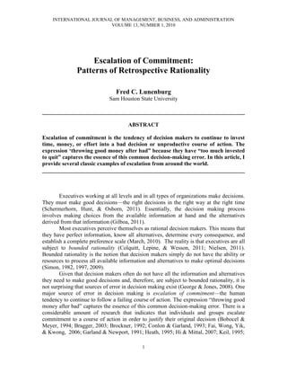 INTERNATIONAL JOURNAL OF MANAGEMENT, BUSINESS, AND ADMINISTRATION
                        VOLUME 13, NUMBER 1, 2010




                    Escalation of Commitment:
               Patterns of Retrospective Rationality

                                 Fred C. Lunenburg
                              Sam Houston State University

________________________________________________________________________

                                      ABSTRACT

Escalation of commitment is the tendency of decision makers to continue to invest
time, money, or effort into a bad decision or unproductive course of action. The
expression „throwing good money after bad” because they have “too much invested
to quit” captures the essence of this common decision-making error. In this article, I
provide several classic examples of escalation from around the world.
________________________________________________________________________



        Executives working at all levels and in all types of organizations make decisions.
They must make good decisions—the right decisions in the right way at the right time
(Schermerhorn, Hunt, & Osborn, 2011). Essentially, the decision making process
involves making choices from the available information at hand and the alternatives
derived from that information (Gilboa, 2011).
        Most executives perceive themselves as rational decision makers. This means that
they have perfect information, know all alternatives, determine every consequence, and
establish a complete preference scale (March, 2010). The reality is that executives are all
subject to bounded rationality (Colquitt, Lepine, & Wesson, 2011; Nielsen, 2011).
Bounded rationality is the notion that decision makers simply do not have the ability or
resources to process all available information and alternatives to make optimal decisions
(Simon, 1982, 1997, 2009).
        Given that decision makers often do not have all the information and alternatives
they need to make good decisions and, therefore, are subject to bounded rationality, it is
not surprising that sources of error in decision making exist (George & Jones, 2008). One
major source of error in decision making is escalation of commitment—the human
tendency to continue to follow a failing course of action. The expression “throwing good
money after bad” captures the essence of this common decision-making error. There is a
considerable amount of research that indicates that individuals and groups escalate
commitment to a course of action in order to justify their original decision (Bobocel &
Meyer, 1994; Bragger, 2003; Brockner, 1992; Conlon & Garland, 1993; Fai, Wong, Yik,
& Kwong, 2006; Garland & Newport, 1991; Heath, 1995; Hi & Mittal, 2007; Keil, 1995;

                                            1
 
