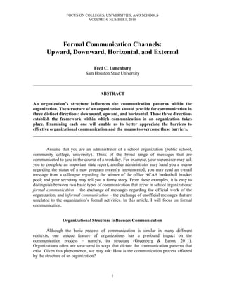 FOCUS ON COLLEGES, UNIVERSITIES, AND SCHOOLS
VOLUME 4, NUMBER1, 2010
1
Formal Communication Channels:
Upward, Downward, Horizontal, and External
Fred C. Lunenburg
Sam Houston State University
________________________________________________________________________
ABSTRACT
An organization’s structure influences the communication patterns within the
organization. The structure of an organization should provide for communication in
three distinct directions: downward, upward, and horizontal. These three directions
establish the framework within which communication in an organization takes
place. Examining each one will enable us to better appreciate the barriers to
effective organizational communication and the means to overcome these barriers.
________________________________________________________________________
Assume that you are an administrator of a school organization (public school,
community college, university). Think of the broad range of messages that are
communicated to you in the course of a workday. For example, your supervisor may ask
you to complete an important state report; another administrator may hand you a memo
regarding the status of a new program recently implemented; you may read an e-mail
message from a colleague regarding the winner of the office NCAA basketball bracket
pool; and your secretary may tell you a funny story. From these examples, it is easy to
distinguish between two basic types of communication that occur in school organizations:
formal communication – the exchange of messages regarding the official work of the
organization, and informal communication – the exchange of unofficial messages that are
unrelated to the organization’s formal activities. In this article, I will focus on formal
communication.
Organizational Structure Influences Communication
Although the basic process of communication is similar in many different
contexts, one unique feature of organizations has a profound impact on the
communication process – namely, its structure (Greenberg & Baron, 2011).
Organizations often are structured in ways that dictate the communication patterns that
exist. Given this phenomenon, we may ask: How is the communication process affected
by the structure of an organization?
 