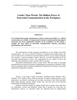 INTERNATIONAL JOURNAL OF SCHOLARLY ACADEMIC INTELLECTUAL DIVERSITY
VOLUME 12, NUMBER 1, 2010
1
Louder Than Words: The Hidden Power of
Nonverbal Communication in the Workplace
Fred C. Lunenburg
Sam Houston State University
________________________________________________________________________
ABSTRACT
It is estimated that people communicate at least as much nonverbally (i.e., without
words) as they do verbally. It is important for leaders to understand the meanings of
nonverbal cues from organization members in the workplace. In this article, I
examine the four kinds of nonverbal communication: kinesics, proxemics,
paralanguage, and chronemics.
________________________________________________________________________
We communicate as many messages nonverbally as we do verbally. Nonverbal
communication – the way we stand, the distance we maintain from another person, the
way we walk, the way we fold our arms and wrinkle our brow, our eye contact, being late
for a meeting – conveys messages to others. However, we need not perform an act for
nonverbal communication to occur. We communicate by our manner of dress and
appearance, the automobile we drive, and the office we occupy.
Nonverbal communication comes in many forms. The four kinds of nonverbal
communication are kinesics, proxemics, paralanguage, and chronemics (Hickson, 2010).
They are important topics for leaders attempting to understand the meanings of nonverbal
signals from organization members.
Kinesics
Kinesics is the study of body movements, including posture (Bowden, 2011;
Furnham, 2011; Walters (2011). Body movements or kinesics include gestures, facial
expressions, eye behavior, touching, and any other movement of the limbs and body.
Body shape, physique, posture, height, weight, hair, and skin color are the physical
characteristics associated with kinesics.
Gestures reveal how people are feeling. People tend to gesture more when they
are enthusiastic, excited, and energized. People tend to gesture less when they are
demoralized, nervous, or concerned about the impression they are making. Hand
 
