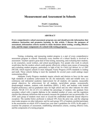 SCHOOLING
VOLUME 1, NUMBER 1, 2010
1
Measurement and Assessment in Schools
Fred C. Lunenburg
Sam Houston State University
ABSTRACT
Every comprehensive school assessment program can and should provide information that
enhances instruction and promotes learning. In this article, I discuss the purposes of
assessment, information criteria needed to make decisions about testing, creating effective
tests, and the major components of a school-wide testing program.
Testing, evaluating, and measuring student progress is a part of every comprehensive
assessment program in schools. Practically every member of a school faculty is involved in
assessment. Teachers spend a great deal of time testing, measuring, and evaluating their students,
as do counselors, social workers, and school psychologists. Few people who work in schools
would deny that the modern school could operate effectively without some means of measuring
and evaluating student progress, particularly in light of the No Child Left Behind Act of 2001
(NCLB), which requires schools to meet Adequate Yearly Progress (AYP) standards in reading
and math. Those schools failing to meet the standards for several years could undergo major
restructuring efforts.
Adequate Yearly Progress standards require schools and districts to have (a) the same
high standards of academic achievement for all; (b) statistically valid and reliable tests; (c)
continuous and substantial academic improvement for all students; (d) separate, measurable
annual objectives for achievement for all students, racial/ethnic groups, economically
disadvantaged students, students with disabilities (IDEA, § 602), and students with limited
English proficiency; and (e) graduation rates for high school and one other indicator for other
schools. NCLB 1111 (b) (2) (C) (vi) defined the percentage of students who graduate from
secondary school with a regular diploma in the standard number of years, and the regulation
clarifies that alternate definitions that accurately measure the graduation rate are permissible. For
AYP, each group of students must meet or exceed the established statewide annual objective
exception: The number below proficient is reduced 10% from the prior rate, and the subgroup
must make progress on other indicators; and for each group, 95% of students enrolled participate
in the assessments on which AYP is based (see your state’s guidelines for AYP). In this paper, I
examine the purposes of assessment, establishing information criteria, creating effective tests,
and the components of a testing program
 
