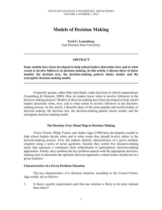 FOCUS ON COLLEGES, UNIVERSITIES, AND SCHOOLS
VOLUME 4, NUMBER 1, 2010
1
Models of Decision Making
Fred C. Lunenburg
Sam Houston State University
________________________________________________________________________
ABSTRACT
Some models have been developed to help school leaders determine how and to what
extent to involve followers in decision making. In this article, I discuss three of those
models: the decision tree, the decision-making pattern choice model, and the
synergistic decision making model.
________________________________________________________________________
Frequently groups, rather than individuals, make decisions in school organizations
(Lunenburg & Ornstein, 2008). How do leaders know when to involve followers in the
decision making process? Models of decision making have been developed to help school
leaders determine when, how, and to what extent to involve followers in the decision-
making process. In this article, I describe three of the most popular and useful models of
decision making: the decision tree, the decision-making pattern choice model, and the
synergistic decision making model.
The Decision Tree: Road Map to Decision Making
Victor Vroom, Philip Yetton, and Arthur Jago (1998) have developed a model to
help school leaders decide when and to what extent they should involve others in the
decision-making process. First, the authors identify characteristics of a given problem
situation using a series of seven questions. Second, they isolate five decision-making
styles that represent a continuum from authoritarian to participatory decision-making
approaches. Finally, they combine the key problem aspects with the appropriate decision-
making style to determine the optimum decision approach a school leader should use in a
given situation.
Characteristics of a Given Problem Situation
The key characteristics of a decision situation, according to the Vroom-Yetton-
Jago model, are as follows:
1. Is there a quality requirement such that one solution is likely to be more rational
than others?
 