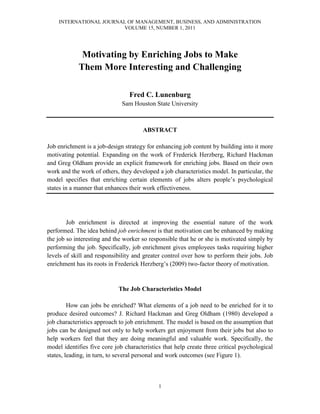 INTERNATIONAL JOURNAL OF MANAGEMENT, BUSINESS, AND ADMINISTRATION
VOLUME 15, NUMBER 1, 2011
1
Motivating by Enriching Jobs to Make
Them More Interesting and Challenging
Fred C. Lunenburg
Sam Houston State University
ABSTRACT
Job enrichment is a job-design strategy for enhancing job content by building into it more
motivating potential. Expanding on the work of Frederick Herzberg, Richard Hackman
and Greg Oldham provide an explicit framework for enriching jobs. Based on their own
work and the work of others, they developed a job characteristics model. In particular, the
model specifies that enriching certain elements of jobs alters people’s psychological
states in a manner that enhances their work effectiveness.
Job enrichment is directed at improving the essential nature of the work
performed. The idea behind job enrichment is that motivation can be enhanced by making
the job so interesting and the worker so responsible that he or she is motivated simply by
performing the job. Specifically, job enrichment gives employees tasks requiring higher
levels of skill and responsibility and greater control over how to perform their jobs. Job
enrichment has its roots in Frederick Herzberg’s (2009) two-factor theory of motivation.
The Job Characteristics Model
How can jobs be enriched? What elements of a job need to be enriched for it to
produce desired outcomes? J. Richard Hackman and Greg Oldham (1980) developed a
job characteristics approach to job enrichment. The model is based on the assumption that
jobs can be designed not only to help workers get enjoyment from their jobs but also to
help workers feel that they are doing meaningful and valuable work. Specifically, the
model identifies five core job characteristics that help create three critical psychological
states, leading, in turn, to several personal and work outcomes (see Figure 1).
 
