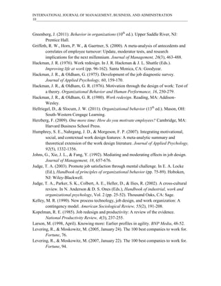INTERNATIONAL JOURNAL OF MANAGEMENT, BUSINESS, AND ADMINISTRATION
10____________________________________________________________________________________
Greenberg, J. (2011). Behavior in organizations (10th
ed.). Upper Saddle River, NJ:
Prentice Hall.
Griffeth, R. W., Horn, P. W., & Gaertner, S. (2000). A meta-analysis of antecedents and
correlates of employee turnover: Update, moderator tests, and research
implications for the next millennium. Journal of Management, 26(3), 463-488.
Hackman, J. R. (1976). Work redesign. In J. R. Hackman & J. L. Shuttle (Eds.).
Improving life at work (pp. 96-162). Santa Monica, CA: Goodyear.
Hackman, J. R., & Oldham, G. (1975). Development of the job diagnostic survey.
Journal of Applied Psychology, 60, 159-170.
Hackman, J. R., & Oldham, G. R. (1976). Motivation through the design of work: Test of
a theory. Organizational Behavior and Human Performance, 16, 250-279.
Hackman, J. R., & Oldham, G. R. (1980). Work redesign. Reading, MA: Addison-
Wesley.
Hellriegel, D., & Slocum, J. W. (2011). Organizational behavior (13th
ed.). Mason, OH:
South-Western Cengage Learning.
Herzberg, F. (2009). One more time: How do you motivate employees? Cambridge, MA:
Harvard Business School Press.
Humphrey, S. E., Nahrgang, J. D., & Morgeson, F. P. (2007). Integrating motivational,
social, and contextual work design features: A meta-analytic summary and
theoretical extension of the work design literature. Journal of Applied Psychology,
92(5), 1332-1356.
Johns, G., Xie, J. L., & Fang, Y. (1992). Mediating and moderating effects in job design.
Journal of Management, 18, 657-676.
Judge, T. A. (2003). Promote job satisfaction through mental challenge. In E. A. Locke
(Ed.), Handbook of principles of organizational behavior (pp. 75-89). Hoboken,
NJ: Wiley-Blackwell.
Judge, T. A., Parker, S. K., Colbert, A. E., Heller, D., & Ilies, R. (2002). A cross-cultural
review. In N. Anderson & D. S. Ones (Eds.), Handbook of industrial, work and
organizational psychology, Vol. 2 (pp. 25-52). Thousand Oaks, CA: Sage.
Kelley, M. R. (1990). New process technology, job design, and work organization: A
contingency model. American Sociological Review, 55(2), 191-208.
Kopelman, R. E. (1985). Job redesign and productivity: A review of the evidence.
National Productivity Review, 4(3), 237-255.
Larson, M. (1998, April). Knowing more: Earlier profiles in agility. BNP Media, 48-52.
Levering, R., & Moskowitz, M. (2005, January 24). The 100 best companies to work for.
Fortune, 76.
Levering, R., & Moskowitz, M. (2007, January 22). The 100 best companies to work for.
Fortune, 94.
 