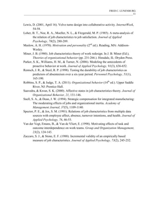FRED C. LUNENBURG
____________________________________________________________________________________11
Lewis, D. (2001, April 16). Volvo turns design into collaborative activity. InternetWeek,
54-58.
Loher, B. T., Noe, R. A., Moeller, N. L., & Fitzgerald, M. P. (1985). A meta-analysis of
the relation of job characteristics to job satisfaction. Journal of Applied
Psychology, 70(2), 280-289.
Maslow, A. H. (1970). Motivation and personality (2nd
ed.). Reading, MA: Addison-
Wesley.
Miner, J. B. (1980). Job characteristics theory of work redesign. In J. B. Miner (Ed.),
Theories of organizational behavior (pp. 231-266.). Hinsdale, IL: Dryden Press.
Parker, S. K., Williams, H. M., & Turner, N. (2006). Modeling the antecedents of
proactive behavior at work. Journal of Applied Psychology, 91(3), 636-652.
Rentsch, J. R., & Steel, R. P. (1998). Testing the durability of job characteristics as
predictors of absenteeism over a six-year period. Personnel Psychology, 51(1),
165-190.
Robbins, S. P., & Judge, T. A. (2011). Organizational behavior (14th
ed.). Upper Saddle
River, NJ: Prentice Hall.
Saavedra, & Kwun, S. K. (2000). Affective states in job characteristics theory. Journal of
Organizational Behavior, 21, 131-146.
Snell, S. A., & Dean, J. W. (1994). Strategic compensation for integrated manufacturing:
The moderating effects of jobs and organizational inertia. Academy of
Management Journal, 37(5), 1109-1140.
Spector, P. E., & Jex, S. M. (1991). Relations of job characteristics from multiple data
sources with employee affect, absence, turnover intentions, and health. Journal of
Applied Psychology, 76, 46-53.
Van der Vegt, Emans, B., & Van de Vliert, E. (1998). Motivating effects of task and
outcome interdependence on work teams. Group and Organization Management,
23(2), 124-143.
Zaccaro, S. J., & Stone, E. F. (1988). Incremental validity of an empirically based
measure of job characteristics. Journal of Applied Psychology, 73(2), 245-252.
 