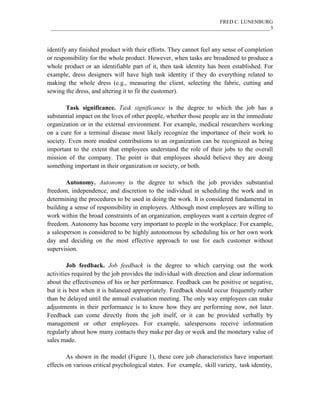 FRED C. LUNENBURG
____________________________________________________________________________________3
identify any finished product with their efforts. They cannot feel any sense of completion
or responsibility for the whole product. However, when tasks are broadened to produce a
whole product or an identifiable part of it, then task identity has been established. For
example, dress designers will have high task identity if they do everything related to
making the whole dress (e.g., measuring the client, selecting the fabric, cutting and
sewing the dress, and altering it to fit the customer).
Task significance. Task significance is the degree to which the job has a
substantial impact on the lives of other people, whether those people are in the immediate
organization or in the external environment. For example, medical researchers working
on a cure for a terminal disease most likely recognize the importance of their work to
society. Even more modest contributions to an organization can be recognized as being
important to the extent that employees understand the role of their jobs to the overall
mission of the company. The point is that employees should believe they are doing
something important in their organization or society, or both.
Autonomy. Autonomy is the degree to which the job provides substantial
freedom, independence, and discretion to the individual in scheduling the work and in
determining the procedures to be used in doing the work. It is considered fundamental in
building a sense of responsibility in employees. Although most employees are willing to
work within the broad constraints of an organization, employees want a certain degree of
freedom. Autonomy has become very important to people in the workplace. For example,
a salesperson is considered to be highly autonomous by scheduling his or her own work
day and deciding on the most effective approach to use for each customer without
supervision.
Job feedback. Job feedback is the degree to which carrying out the work
activities required by the job provides the individual with direction and clear information
about the effectiveness of his or her performance. Feedback can be positive or negative,
but it is best when it is balanced appropriately. Feedback should occur frequently rather
than be delayed until the annual evaluation meeting. The only way employees can make
adjustments in their performance is to know how they are performing now, not later.
Feedback can come directly from the job itself, or it can be provided verbally by
management or other employees. For example, salespersons receive information
regularly about how many contacts they make per day or week and the monetary value of
sales made.
As shown in the model (Figure 1), these core job characteristics have important
effects on various critical psychological states. For example, skill variety, task identity,
 