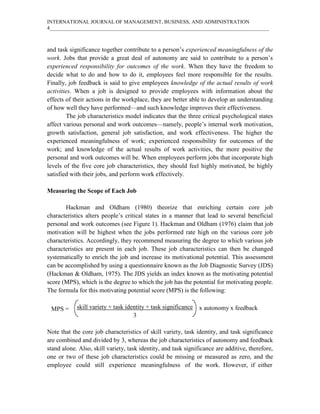 INTERNATIONAL JOURNAL OF MANAGEMENT, BUSINESS, AND ADMINISTRATION
4____________________________________________________________________________________
and task significance together contribute to a person’s experienced meaningfulness of the
work. Jobs that provide a great deal of autonomy are said to contribute to a person’s
experienced responsibility for outcomes of the work. When they have the freedom to
decide what to do and how to do it, employees feel more responsible for the results.
Finally, job feedback is said to give employees knowledge of the actual results of work
activities. When a job is designed to provide employees with information about the
effects of their actions in the workplace, they are better able to develop an understanding
of how well they have performed—and such knowledge improves their effectiveness.
The job characteristics model indicates that the three critical psychological states
affect various personal and work outcomes—namely, people’s internal work motivation,
growth satisfaction, general job satisfaction, and work effectiveness. The higher the
experienced meaningfulness of work; experienced responsibility for outcomes of the
work; and knowledge of the actual results of work activities, the more positive the
personal and work outcomes will be. When employees perform jobs that incorporate high
levels of the five core job characteristics, they should feel highly motivated, be highly
satisfied with their jobs, and perform work effectively.
Measuring the Scope of Each Job
Hackman and Oldham (1980) theorize that enriching certain core job
characteristics alters people’s critical states in a manner that lead to several beneficial
personal and work outcomes (see Figure 1). Hackman and Oldham (1976) claim that job
motivation will be highest when the jobs performed rate high on the various core job
characteristics. Accordingly, they recommend measuring the degree to which various job
characteristics are present in each job. These job characteristics can then be changed
systematically to enrich the job and increase its motivational potential. This assessment
can be accomplished by using a questionnaire known as the Job Diagnostic Survey (JDS)
(Hackman & Oldham, 1975). The JDS yields an index known as the motivating potential
score (MPS), which is the degree to which the job has the potential for motivating people.
The formula for this motivating potential score (MPS) is the following:
skill variety + task identity + task significance
3
Note that the core job characteristics of skill variety, task identity, and task significance
are combined and divided by 3, whereas the job characteristics of autonomy and feedback
stand alone. Also, skill variety, task identity, and task significance are additive, therefore,
one or two of these job characteristics could be missing or measured as zero, and the
employee could still experience meaningfulness of the work. However, if either
x autonomy x feedback
MPS =
 