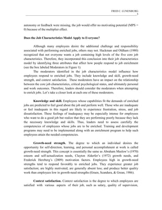 FRED C. LUNENBURG
____________________________________________________________________________________5
autonomy or feedback were missing, the job would offer no motivating potential (MPS =
0) because of the multiplier effect.
Does the Job Characteristics Model Apply to Everyone?
Although many employees desire the additional challenge and responsibility
associated with performing enriched jobs, others may not. Hackman and Oldham (1980)
recognized that not everyone wants a job containing high levels of the five core job
characteristics. Therefore, they incorporated this conclusion into their job characteristics
model by identifying three attributes that affect how people respond to job enrichment
(see the box labeled Moderators in Figure 1).
The moderators identified in the job characteristics model influence how
employees respond to enriched jobs. They include knowledge and skill, growth-need
strength, and context satisfaction. These moderators have an impact on the relationship
between the core job characteristics, critical psychological states, and ultimately personal
and work outcomes. Therefore, leaders should consider the moderators when attempting
to enrich jobs. Let’s take a closer look at each one of these moderators.
Knowledge and skill. Employees whose capabilities fit the demands of enriched
jobs are predicted to feel good about the job and perform well. Those who are inadequate
or feel inadequate in this regard are likely to experience frustration, stress, and job
dissatisfaction. These feelings of inadequacy may be especially intense for employees
who want to do a good job but realize that they are performing poorly because they lack
the necessary knowledge and skills. Thus, leaders need to assess carefully the
competencies of employees whose jobs are to be enriched. Training and development
programs may need to be implemented along with an enrichment program to help such
employees attain the needed competencies.
Growth-need strength. The degree to which an individual desires the
opportunity for self-direction, learning, and personal accomplishment at work is called
growth-need strength. This concept is essentially the same as Abraham Maslow’s (1970)
esteem and self-actualization needs, Clayton Alderfer’s (1972) growth needs, and
Frederick Herzberg’s (2009) motivation factors. Employees high in growth-need
strengths tend to respond favorably to enriched jobs. They experience greater job
satisfaction; are highly motivated; are generally absent less; and produce better quality
work than employees low in growth-need strengths (Graen, Scandura, & Grean, 1986).
Context satisfaction. Context satisfaction is the degree to which employees are
satisfied with various aspects of their job, such as salary, quality of supervision,
 