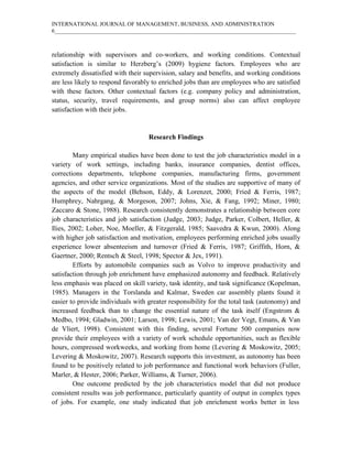 INTERNATIONAL JOURNAL OF MANAGEMENT, BUSINESS, AND ADMINISTRATION
6____________________________________________________________________________________
relationship with supervisors and co-workers, and working conditions. Contextual
satisfaction is similar to Herzberg’s (2009) hygiene factors. Employees who are
extremely dissatisfied with their supervision, salary and benefits, and working conditions
are less likely to respond favorably to enriched jobs than are employees who are satisfied
with these factors. Other contextual factors (e.g. company policy and administration,
status, security, travel requirements, and group norms) also can affect employee
satisfaction with their jobs.
Research Findings
Many empirical studies have been done to test the job characteristics model in a
variety of work settings, including banks, insurance companies, dentist offices,
corrections departments, telephone companies, manufacturing firms, government
agencies, and other service organizations. Most of the studies are supportive of many of
the aspects of the model (Behson, Eddy, & Lorenzet, 2000; Fried & Ferris, 1987;
Humphrey, Nahrgang, & Morgeson, 2007; Johns, Xie, & Fang, 1992; Miner, 1980;
Zaccaro & Stone, 1988). Research consistently demonstrates a relationship between core
job characteristics and job satisfaction (Judge, 2003; Judge, Parker, Colbert, Heller, &
Ilies, 2002; Loher, Noe, Moeller, & Fitzgerald, 1985; Saavedra & Kwun, 2000). Along
with higher job satisfaction and motivation, employees performing enriched jobs usually
experience lower absenteeism and turnover (Fried & Ferris, 1987; Griffith, Horn, &
Gaertner, 2000; Rentsch & Steel, 1998; Spector & Jex, 1991).
Efforts by automobile companies such as Volvo to improve productivity and
satisfaction through job enrichment have emphasized autonomy and feedback. Relatively
less emphasis was placed on skill variety, task identity, and task significance (Kopelman,
1985). Managers in the Torslanda and Kalmar, Sweden car assembly plants found it
easier to provide individuals with greater responsibility for the total task (autonomy) and
increased feedback than to change the essential nature of the task itself (Engstrom &
Medbo, 1994; Gladwin, 2001; Larson, 1998; Lewis, 2001; Van der Vegt, Emans, & Van
de Vliert, 1998). Consistent with this finding, several Fortune 500 companies now
provide their employees with a variety of work schedule opportunities, such as flexible
hours, compressed workweeks, and working from home (Levering & Moskowitz, 2005;
Levering & Moskowitz, 2007). Research supports this investment, as autonomy has been
found to be positively related to job performance and functional work behaviors (Fuller,
Marler, & Hester, 2006; Parker, Williams, & Turner, 2006).
One outcome predicted by the job characteristics model that did not produce
consistent results was job performance, particularly quantity of output in complex types
of jobs. For example, one study indicated that job enrichment works better in less
 
