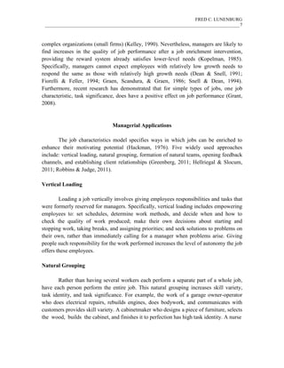 FRED C. LUNENBURG
____________________________________________________________________________________7
complex organizations (small firms) (Kelley, 1990). Nevertheless, managers are likely to
find increases in the quality of job performance after a job enrichment intervention,
providing the reward system already satisfies lower-level needs (Kopelman, 1985).
Specifically, managers cannot expect employees with relatively low growth needs to
respond the same as those with relatively high growth needs (Dean & Snell, 1991;
Fiorelli & Feller, 1994; Graen, Scandura, & Graen, 1986; Snell & Dean, 1994).
Furthermore, recent research has demonstrated that for simple types of jobs, one job
characteristic, task significance, does have a positive effect on job performance (Grant,
2008).
Managerial Applications
The job characteristics model specifies ways in which jobs can be enriched to
enhance their motivating potential (Hackman, 1976). Five widely used approaches
include: vertical loading, natural grouping, formation of natural teams, opening feedback
channels, and establishing client relationships (Greenberg, 2011; Hellriegal & Slocum,
2011; Robbins & Judge, 2011).
Vertical Loading
Loading a job vertically involves giving employees responsibilities and tasks that
were formerly reserved for managers. Specifically, vertical loading includes empowering
employees to: set schedules, determine work methods, and decide when and how to
check the quality of work produced; make their own decisions about starting and
stopping work, taking breaks, and assigning priorities; and seek solutions to problems on
their own, rather than immediately calling for a manager when problems arise. Giving
people such responsibility for the work performed increases the level of autonomy the job
offers these employees.
Natural Grouping
Rather than having several workers each perform a separate part of a whole job,
have each person perform the entire job. This natural grouping increases skill variety,
task identity, and task significance. For example, the work of a garage owner-operator
who does electrical repairs, rebuilds engines, does bodywork, and communicates with
customers provides skill variety. A cabinetmaker who designs a piece of furniture, selects
the wood, builds the cabinet, and finishes it to perfection has high task identity. A nurse
 