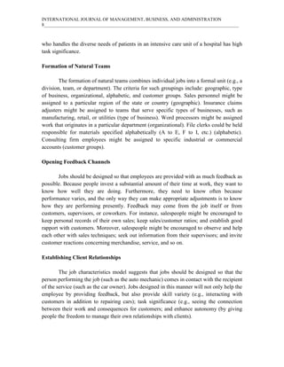 INTERNATIONAL JOURNAL OF MANAGEMENT, BUSINESS, AND ADMINISTRATION
8____________________________________________________________________________________
who handles the diverse needs of patients in an intensive care unit of a hospital has high
task significance.
Formation of Natural Teams
The formation of natural teams combines individual jobs into a formal unit (e.g., a
division, team, or department). The criteria for such groupings include: geographic, type
of business, organizational, alphabetic, and customer groups. Sales personnel might be
assigned to a particular region of the state or country (geographic). Insurance claims
adjusters might be assigned to teams that serve specific types of businesses, such as
manufacturing, retail, or utilities (type of business). Word processors might be assigned
work that originates in a particular department (organizational). File clerks could be held
responsible for materials specified alphabetically (A to E, F to I, etc.) (alphabetic).
Consulting firm employees might be assigned to specific industrial or commercial
accounts (customer groups).
Opening Feedback Channels
Jobs should be designed so that employees are provided with as much feedback as
possible. Because people invest a substantial amount of their time at work, they want to
know how well they are doing. Furthermore, they need to know often because
performance varies, and the only way they can make appropriate adjustments is to know
how they are performing presently. Feedback may come from the job itself or from
customers, supervisors, or coworkers. For instance, salespeople might be encouraged to
keep personal records of their own sales; keep sales/customer ratios; and establish good
rapport with customers. Moreover, salespeople might be encouraged to observe and help
each other with sales techniques; seek out information from their supervisors; and invite
customer reactions concerning merchandise, service, and so on.
Establishing Client Relationships
The job characteristics model suggests that jobs should be designed so that the
person performing the job (such as the auto mechanic) comes in contact with the recipient
of the service (such as the car owner). Jobs designed in this manner will not only help the
employee by providing feedback, but also provide skill variety (e.g., interacting with
customers in addition to repairing cars); task significance (e.g., seeing the connection
between their work and consequences for customers; and enhance autonomy (by giving
people the freedom to manage their own relationships with clients).
 