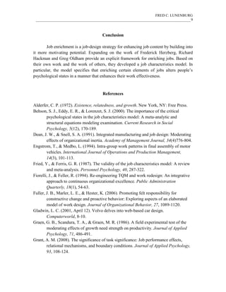 FRED C. LUNENBURG
____________________________________________________________________________________9
Conclusion
Job enrichment is a job-design strategy for enhancing job content by building into
it more motivating potential. Expanding on the work of Frederick Herzberg, Richard
Hackman and Greg Oldham provide an explicit framework for enriching jobs. Based on
their own work and the work of others, they developed a job characteristics model. In
particular, the model specifies that enriching certain elements of jobs alters people’s
psychological states in a manner that enhances their work effectiveness.
References
Alderfer, C. P. (1972). Existence, relatedness, and growth. New York, NY: Free Press.
Behson, S. J., Eddy, E. R., & Lorenzet, S. J. (2000). The importance of the critical
psychological states in the job characteristics model: A meta-analytic and
structural equations modeling examination. Current Research in Social
Psychology, 5(12), 170-189.
Dean, J. W., & Snell, S. A. (1991). Integrated manufacturing and job design: Moderating
effects of organizational inertia. Academy of Management Journal, 34(4)776-804.
Engstrom, T., & Medbo, L. (1994). Intra-group work patterns in final assembly of motor
vehicles. International Journal of Operations and Production Management,
14(3), 101-113.
Fried, Y., & Ferris, G. R. (1987). The validity of the job characteristics model: A review
and meta-analysis. Personnel Psychology, 40, 287-322.
Fiorelli, J., & Feller, R. (1994). Re-engineering TQM and work redesign: An integrative
approach to continuous organizational excellence. Public Administration
Quarterly, 18(1), 54-63.
Fuller, J. B., Marler, L. E., & Hester, K. (2006). Promoting felt responsibility for
constructive change and proactive behavior: Exploring aspects of an elaborated
model of work design. Journal of Organizational Behavior, 27, 1089-1120.
Gladwin, L. C. (2001, April 12). Volvo delves into web-based car design.
Computerworld, 8-10.
Graen, G. B., Scandura, T. A., & Graen, M. R. (1986). A field experimental test of the
moderating effects of growth need strength on productivity. Journal of Applied
Psychology, 71, 486-491.
Grant, A. M. (2008). The significance of task significance: Job performance effects,
relational mechanisms, and boundary conditions. Journal of Applied Psychology,
93, 108-124.
 