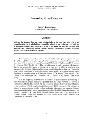 FOCUS ON COLLEGES, UNIVERSTIES, AND SCHOOLS
                             VOLUME 4, NUMBER 1, 2010




                       Preventing School Violence


                                 Fred C. Lunenburg
                              Sam Houston State University

________________________________________________________________________

                                       ABSTRACT

Violence in America has increased substantially in the past few years. It is not
surprising that the level of violence in public schools is increasing as well. Violence
in schools is endangering the health, welfare, and safety of students and teachers.
Strategies for preventing school violence include: toughening weapons laws and
dealing effectively with violent students.
________________________________________________________________________


        Violence in America has increased substantially in the past few years (Canada,
2011; Chasin, 2008). In fact, the reported violent crime rate in the nation has increased by
more than 35% in the last 10 years (Flannery, 2007; Ford, 2009; Garland, 2010; Larson,
2011; Lewis, 2008; Wright, 2011). That rate of increase in such a short period is greater
than in any comparable period in history, or at least since reliable records have been
maintained by the Federal Bureau of Investigation's Uniform Crime Reports. During that
same period, the number of reported arrests of young people, 16 years of age and under,
for violent offenses increased by 100 percent (Ayers, 2009; Bynum, 2010; Daniels, 2012;
Gerdes, 2011; Heitmeyer, 2011; Hoffman, 2012; Lassiter, 2010; Merino, 2011; Soliz,
2010).
        It is not surprising that the level of violence in public schools is increasing as
well. Violence in schools cannot be separated from the larger problem of violence in
communities. Studies have shown that the conditions of schools are strongly influenced
by the conditions of their neighborhoods (Benbenisty, 2011; Lassiter, 2010). Violence in
schools is endangering the health, welfare, and safety of students and teachers. Students
cannot learn and teachers cannot teach in an atmosphere in which fear and anxiety prevail
(Bulach, Lunenburg, & Potter, 2008: Kupchik, 2011). Some ways of preventing school
violence include: toughening weapons laws and dealing with violent students (U.S.
Department of Education, 2009).




                                             1
 