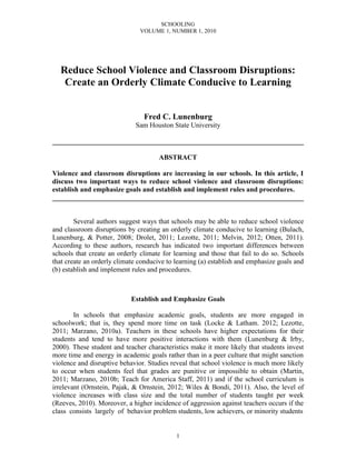 SCHOOLING
                               VOLUME 1, NUMBER 1, 2010




  Reduce School Violence and Classroom Disruptions:
   Create an Orderly Climate Conducive to Learning


                                Fred C. Lunenburg
                             Sam Houston State University

________________________________________________________________________

                                      ABSTRACT

Violence and classroom disruptions are increasing in our schools. In this article, I
discuss two important ways to reduce school violence and classroom disruptions:
establish and emphasize goals and establish and implement rules and procedures.
________________________________________________________________________


        Several authors suggest ways that schools may be able to reduce school violence
and classroom disruptions by creating an orderly climate conducive to learning (Bulach,
Lunenburg, & Potter, 2008; Drolet, 2011; Lezotte, 2011; Melvin, 2012; Otten, 2011).
According to these authors, research has indicated two important differences between
schools that create an orderly climate for learning and those that fail to do so. Schools
that create an orderly climate conducive to learning (a) establish and emphasize goals and
(b) establish and implement rules and procedures.



                            Establish and Emphasize Goals

        In schools that emphasize academic goals, students are more engaged in
schoolwork; that is, they spend more time on task (Locke & Latham. 2012; Lezotte,
2011; Marzano, 2010a). Teachers in these schools have higher expectations for their
students and tend to have more positive interactions with them (Lunenburg & Irby,
2000). These student and teacher characteristics make it more likely that students invest
more time and energy in academic goals rather than in a peer culture that might sanction
violence and disruptive behavior. Studies reveal that school violence is much more likely
to occur when students feel that grades are punitive or impossible to obtain (Martin,
2011; Marzano, 2010b; Teach for America Staff, 2011) and if the school curriculum is
irrelevant (Ornstein, Pajak, & Ornstein, 2012; Wiles & Bondi, 2011). Also, the level of
violence increases with class size and the total number of students taught per week
(Reeves, 2010). Moreover, a higher incidence of aggression against teachers occurs if the
class consists largely of behavior problem students, low achievers, or minority students


                                            1
 