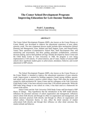 NATIONAL FORUM OF MULTICULTURAL ISSUES JOURNAL
                           VOLUME 8, NUMBER 1, 2011



        The Comer School Development Program:
      Improving Education for Low-Income Students


                                Fred C. Lunenburg
                             Sam Houston State University

________________________________________________________________________

                                     ABSTRACT

The Comer School Development Program (SDP), also known as the Comer Process or
Comer Model, was developed to improve the educational experience of poor ethnic
minority youth. The nine component process model includes three mechanisms (School
Planning and Management Team, Student and Staff Support Team, and Parent/Family
Team); three operations (Comprehensive School Plan, Staff Development Plan, and
monitoring and assessment), and three guiding principles (collaboration, consensus
decision making, and no-fault problem solving). Initially developed by James Comer and
the Child Study Center at Yale University in 1968, the program is now being
implemented in 1150 schools, 35 school districts, and 25 states. Studies of selected SDP
schools show significant student gains in achievement, attendance, behavior, and overall
adjustment in SDP schools.
________________________________________________________________________



        The School Development Program (SDP), also known as the Comer Process or
the Comer Model, is intended to improve the educational experience of poor minority
youth. Improvement is attained by building supportive bonds among children, parents,
and school staff to promote a positive school culture. Since 1968 when the model was
created by child psychiatrist Dr. James Comer and his colleagues at the Yale University
Child Study Center, it has been utilized in more than 1150 schools nationwide. While the
SDP helps bring change to one school at a time, it has been used as a framework for
system-wide reform.
        James Comer and the Yale University Child Study Center staff developed a SDP
theory of change. They hypothesize that the introduction of the SDP model directly
influences the proximal outcomes of school organization and management; influences
school culture both directly and through its effect on organization and management; and
affects classroom practices both directly and through its effects on organization and
school culture. Classroom factors, in turn, affect the distal outcome of student
achievement both directly and through their influence on other distal outcomes like
student attitude and behavior.



                                           1
 