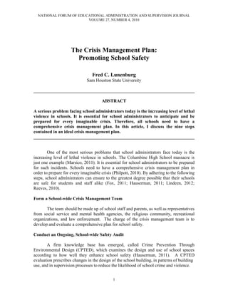 NATIONAL FORUM OF EDUCATIONAL ADMINISTRATION AND SUPERVISION JOURNAL
                        VOLUME 27, NUMBER 4, 2010




                     The Crisis Management Plan:
                       Promoting School Safety

                                 Fred C. Lunenburg
                              Sam Houston State University

________________________________________________________________________

                                      ABSTRACT

A serious problem facing school administrators today is the increasing level of lethal
violence in schools. It is essential for school administrators to anticipate and be
prepared for every imaginable crisis. Therefore, all schools need to have a
comprehensive crisis management plan. In this article, I discuss the nine steps
contained in an ideal crisis management plan.
________________________________________________________________________


        One of the most serious problems that school administrators face today is the
increasing level of lethal violence in schools. The Columbine High School massacre is
just one example (Marsico, 2011). It is essential for school administrators to be prepared
for such incidents. Schools need to have a comprehensive crisis management plan in
order to prepare for every imaginable crisis (Philpott, 2010). By adhering to the following
steps, school administrators can ensure to the greatest degree possible that their schools
are safe for students and staff alike (Fox, 2011; Hauserman, 2011; Lindeen, 2012;
Reeves, 2010).

Form a School-wide Crisis Management Team

       The team should be made up of school staff and parents, as well as representatives
from social service and mental health agencies, the religious community, recreational
organizations, and law enforcement. The charge of the crisis management team is to
develop and evaluate a comprehensive plan for school safety.

Conduct an Ongoing, School-wide Safety Audit

       A firm knowledge base has emerged, called Crime Prevention Through
Environmental Design (CPTED), which examines the design and use of school spaces
according to how well they enhance school safety (Hauserman, 2011). A CPTED
evaluation prescribes changes in the design of the school building, in patterns of building
use, and in supervision processes to reduce the likelihood of school crime and violence.


                                            1
 