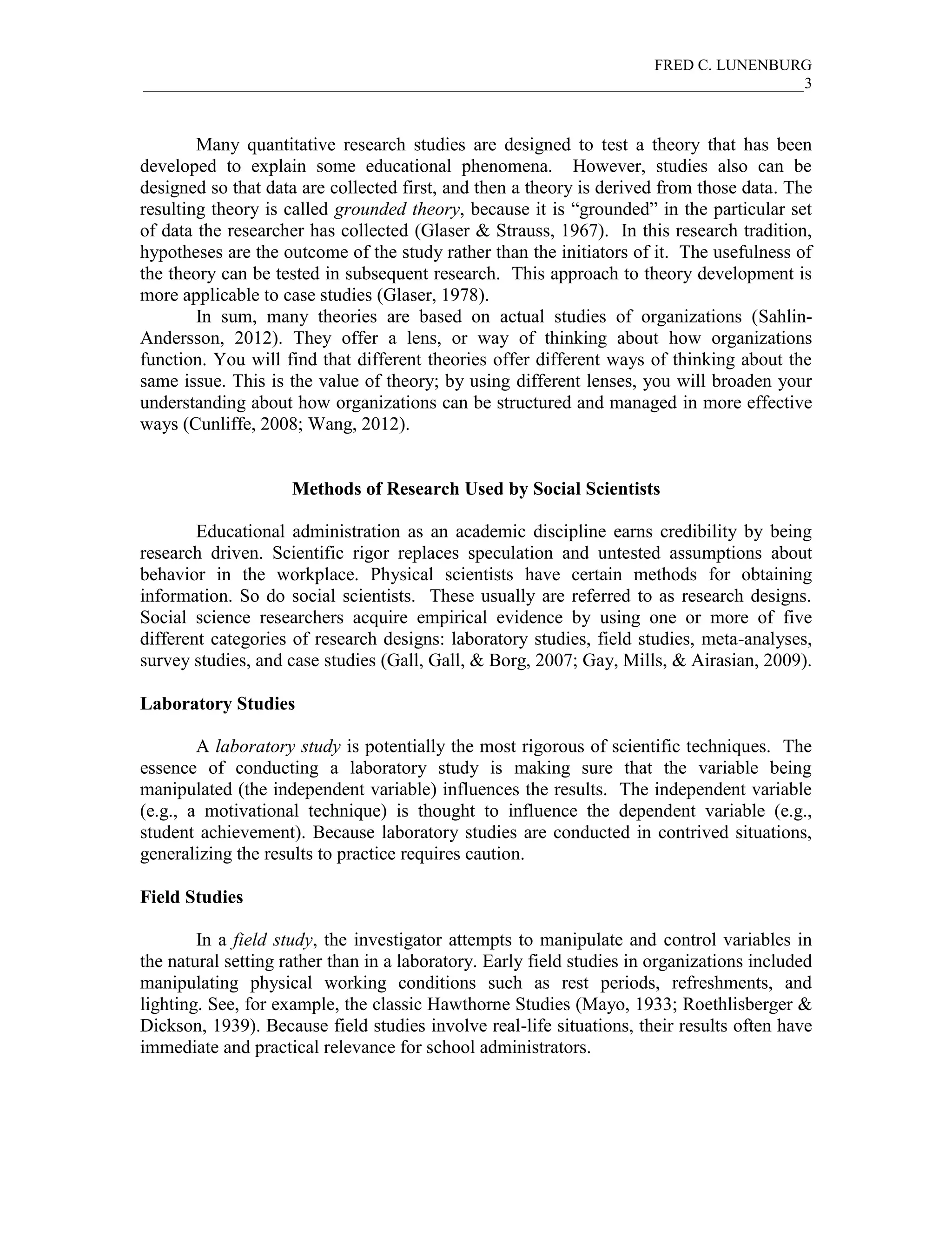 FRED C. LUNENBURG
_____________________________________________________________________________________3



        Many quantitative research studies are designed to test a theory that has been
developed to explain some educational phenomena. However, studies also can be
designed so that data are collected first, and then a theory is derived from those data. The
resulting theory is called grounded theory, because it is “grounded” in the particular set
of data the researcher has collected (Glaser & Strauss, 1967). In this research tradition,
hypotheses are the outcome of the study rather than the initiators of it. The usefulness of
the theory can be tested in subsequent research. This approach to theory development is
more applicable to case studies (Glaser, 1978).
        In sum, many theories are based on actual studies of organizations (Sahlin-
Andersson, 2012). They offer a lens, or way of thinking about how organizations
function. You will find that different theories offer different ways of thinking about the
same issue. This is the value of theory; by using different lenses, you will broaden your
understanding about how organizations can be structured and managed in more effective
ways (Cunliffe, 2008; Wang, 2012).


                     Methods of Research Used by Social Scientists

        Educational administration as an academic discipline earns credibility by being
research driven. Scientific rigor replaces speculation and untested assumptions about
behavior in the workplace. Physical scientists have certain methods for obtaining
information. So do social scientists. These usually are referred to as research designs.
Social science researchers acquire empirical evidence by using one or more of five
different categories of research designs: laboratory studies, field studies, meta-analyses,
survey studies, and case studies (Gall, Gall, & Borg, 2007; Gay, Mills, & Airasian, 2009).

Laboratory Studies

        A laboratory study is potentially the most rigorous of scientific techniques. The
essence of conducting a laboratory study is making sure that the variable being
manipulated (the independent variable) influences the results. The independent variable
(e.g., a motivational technique) is thought to influence the dependent variable (e.g.,
student achievement). Because laboratory studies are conducted in contrived situations,
generalizing the results to practice requires caution.

Field Studies

        In a field study, the investigator attempts to manipulate and control variables in
the natural setting rather than in a laboratory. Early field studies in organizations included
manipulating physical working conditions such as rest periods, refreshments, and
lighting. See, for example, the classic Hawthorne Studies (Mayo, 1933; Roethlisberger &
Dickson, 1939). Because field studies involve real-life situations, their results often have
immediate and practical relevance for school administrators.
 