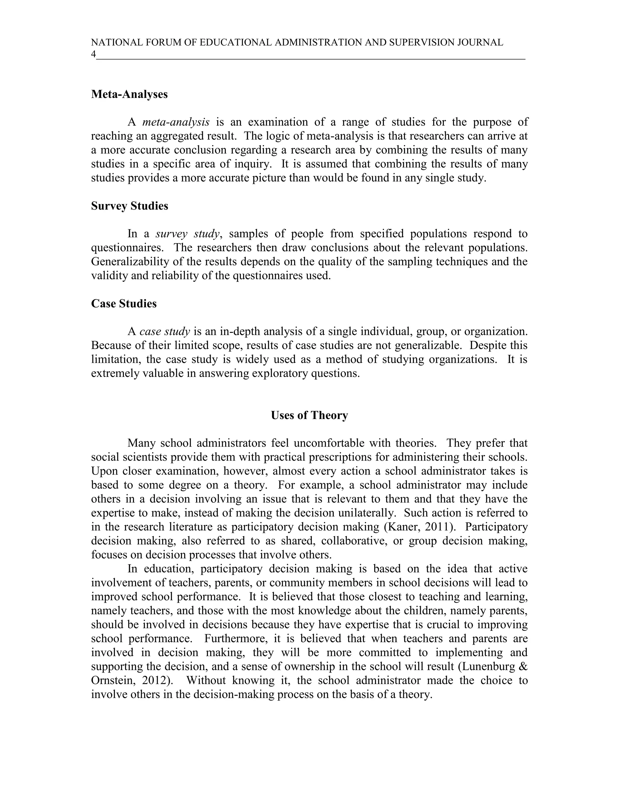 NATIONAL FORUM OF EDUCATIONAL ADMINISTRATION AND SUPERVISION JOURNAL
4_____________________________________________________________________________________



Meta-Analyses

        A meta-analysis is an examination of a range of studies for the purpose of
reaching an aggregated result. The logic of meta-analysis is that researchers can arrive at
a more accurate conclusion regarding a research area by combining the results of many
studies in a specific area of inquiry. It is assumed that combining the results of many
studies provides a more accurate picture than would be found in any single study.

Survey Studies

        In a survey study, samples of people from specified populations respond to
questionnaires. The researchers then draw conclusions about the relevant populations.
Generalizability of the results depends on the quality of the sampling techniques and the
validity and reliability of the questionnaires used.

Case Studies

        A case study is an in-depth analysis of a single individual, group, or organization.
Because of their limited scope, results of case studies are not generalizable. Despite this
limitation, the case study is widely used as a method of studying organizations. It is
extremely valuable in answering exploratory questions.


                                     Uses of Theory

        Many school administrators feel uncomfortable with theories. They prefer that
social scientists provide them with practical prescriptions for administering their schools.
Upon closer examination, however, almost every action a school administrator takes is
based to some degree on a theory. For example, a school administrator may include
others in a decision involving an issue that is relevant to them and that they have the
expertise to make, instead of making the decision unilaterally. Such action is referred to
in the research literature as participatory decision making (Kaner, 2011). Participatory
decision making, also referred to as shared, collaborative, or group decision making,
focuses on decision processes that involve others.
        In education, participatory decision making is based on the idea that active
involvement of teachers, parents, or community members in school decisions will lead to
improved school performance. It is believed that those closest to teaching and learning,
namely teachers, and those with the most knowledge about the children, namely parents,
should be involved in decisions because they have expertise that is crucial to improving
school performance. Furthermore, it is believed that when teachers and parents are
involved in decision making, they will be more committed to implementing and
supporting the decision, and a sense of ownership in the school will result (Lunenburg &
Ornstein, 2012). Without knowing it, the school administrator made the choice to
involve others in the decision-making process on the basis of a theory.
 