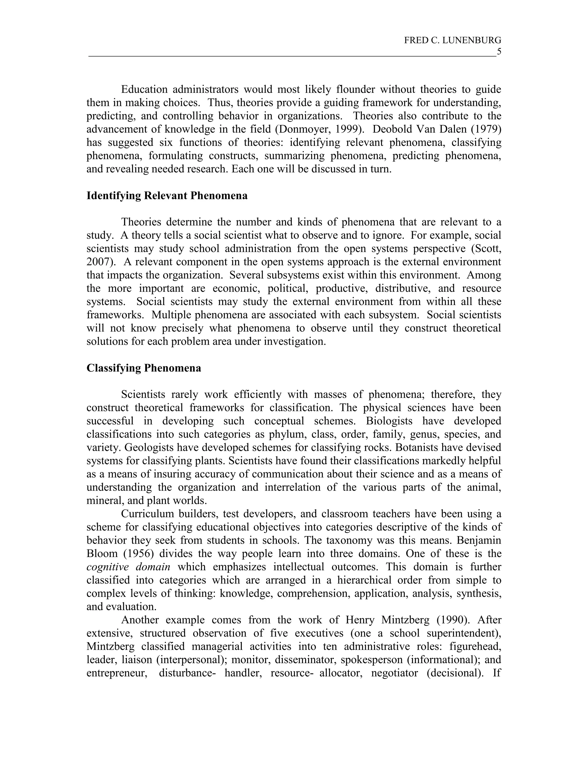 FRED C. LUNENBURG
_____________________________________________________________________________________5



        Education administrators would most likely flounder without theories to guide
them in making choices. Thus, theories provide a guiding framework for understanding,
predicting, and controlling behavior in organizations. Theories also contribute to the
advancement of knowledge in the field (Donmoyer, 1999). Deobold Van Dalen (1979)
has suggested six functions of theories: identifying relevant phenomena, classifying
phenomena, formulating constructs, summarizing phenomena, predicting phenomena,
and revealing needed research. Each one will be discussed in turn.

Identifying Relevant Phenomena

        Theories determine the number and kinds of phenomena that are relevant to a
study. A theory tells a social scientist what to observe and to ignore. For example, social
scientists may study school administration from the open systems perspective (Scott,
2007). A relevant component in the open systems approach is the external environment
that impacts the organization. Several subsystems exist within this environment. Among
the more important are economic, political, productive, distributive, and resource
systems. Social scientists may study the external environment from within all these
frameworks. Multiple phenomena are associated with each subsystem. Social scientists
will not know precisely what phenomena to observe until they construct theoretical
solutions for each problem area under investigation.

Classifying Phenomena

        Scientists rarely work efficiently with masses of phenomena; therefore, they
construct theoretical frameworks for classification. The physical sciences have been
successful in developing such conceptual schemes. Biologists have developed
classifications into such categories as phylum, class, order, family, genus, species, and
variety. Geologists have developed schemes for classifying rocks. Botanists have devised
systems for classifying plants. Scientists have found their classifications markedly helpful
as a means of insuring accuracy of communication about their science and as a means of
understanding the organization and interrelation of the various parts of the animal,
mineral, and plant worlds.
        Curriculum builders, test developers, and classroom teachers have been using a
scheme for classifying educational objectives into categories descriptive of the kinds of
behavior they seek from students in schools. The taxonomy was this means. Benjamin
Bloom (1956) divides the way people learn into three domains. One of these is the
cognitive domain which emphasizes intellectual outcomes. This domain is further
classified into categories which are arranged in a hierarchical order from simple to
complex levels of thinking: knowledge, comprehension, application, analysis, synthesis,
and evaluation.
        Another example comes from the work of Henry Mintzberg (1990). After
extensive, structured observation of five executives (one a school superintendent),
Mintzberg classified managerial activities into ten administrative roles: figurehead,
leader, liaison (interpersonal); monitor, disseminator, spokesperson (informational); and
entrepreneur, disturbance- handler, resource- allocator, negotiator (decisional). If
 