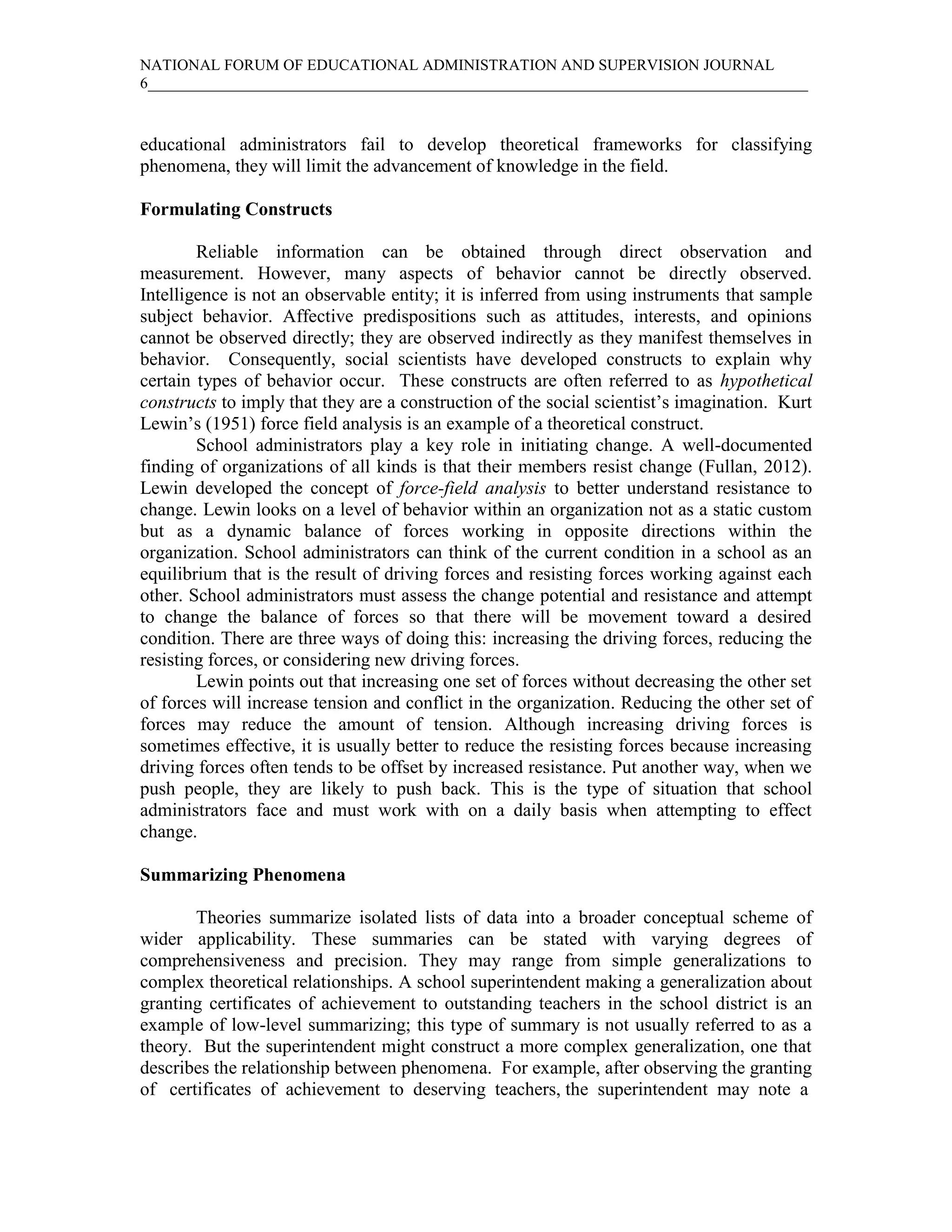 NATIONAL FORUM OF EDUCATIONAL ADMINISTRATION AND SUPERVISION JOURNAL
6_____________________________________________________________________________________



educational administrators fail to develop theoretical frameworks for classifying
phenomena, they will limit the advancement of knowledge in the field.

Formulating Constructs

        Reliable information can be obtained through direct observation and
measurement. However, many aspects of behavior cannot be directly observed.
Intelligence is not an observable entity; it is inferred from using instruments that sample
subject behavior. Affective predispositions such as attitudes, interests, and opinions
cannot be observed directly; they are observed indirectly as they manifest themselves in
behavior. Consequently, social scientists have developed constructs to explain why
certain types of behavior occur. These constructs are often referred to as hypothetical
constructs to imply that they are a construction of the social scientist’s imagination. Kurt
Lewin’s (1951) force field analysis is an example of a theoretical construct.
        School administrators play a key role in initiating change. A well-documented
finding of organizations of all kinds is that their members resist change (Fullan, 2012).
Lewin developed the concept of force-field analysis to better understand resistance to
change. Lewin looks on a level of behavior within an organization not as a static custom
but as a dynamic balance of forces working in opposite directions within the
organization. School administrators can think of the current condition in a school as an
equilibrium that is the result of driving forces and resisting forces working against each
other. School administrators must assess the change potential and resistance and attempt
to change the balance of forces so that there will be movement toward a desired
condition. There are three ways of doing this: increasing the driving forces, reducing the
resisting forces, or considering new driving forces.
        Lewin points out that increasing one set of forces without decreasing the other set
of forces will increase tension and conflict in the organization. Reducing the other set of
forces may reduce the amount of tension. Although increasing driving forces is
sometimes effective, it is usually better to reduce the resisting forces because increasing
driving forces often tends to be offset by increased resistance. Put another way, when we
push people, they are likely to push back. This is the type of situation that school
administrators face and must work with on a daily basis when attempting to effect
change.

Summarizing Phenomena

       Theories summarize isolated lists of data into a broader conceptual scheme of
wider applicability. These summaries can be stated with varying degrees of
comprehensiveness and precision. They may range from simple generalizations to
complex theoretical relationships. A school superintendent making a generalization about
granting certificates of achievement to outstanding teachers in the school district is an
example of low-level summarizing; this type of summary is not usually referred to as a
theory. But the superintendent might construct a more complex generalization, one that
describes the relationship between phenomena. For example, after observing the granting
of certificates of achievement to deserving teachers, the superintendent may note a
 