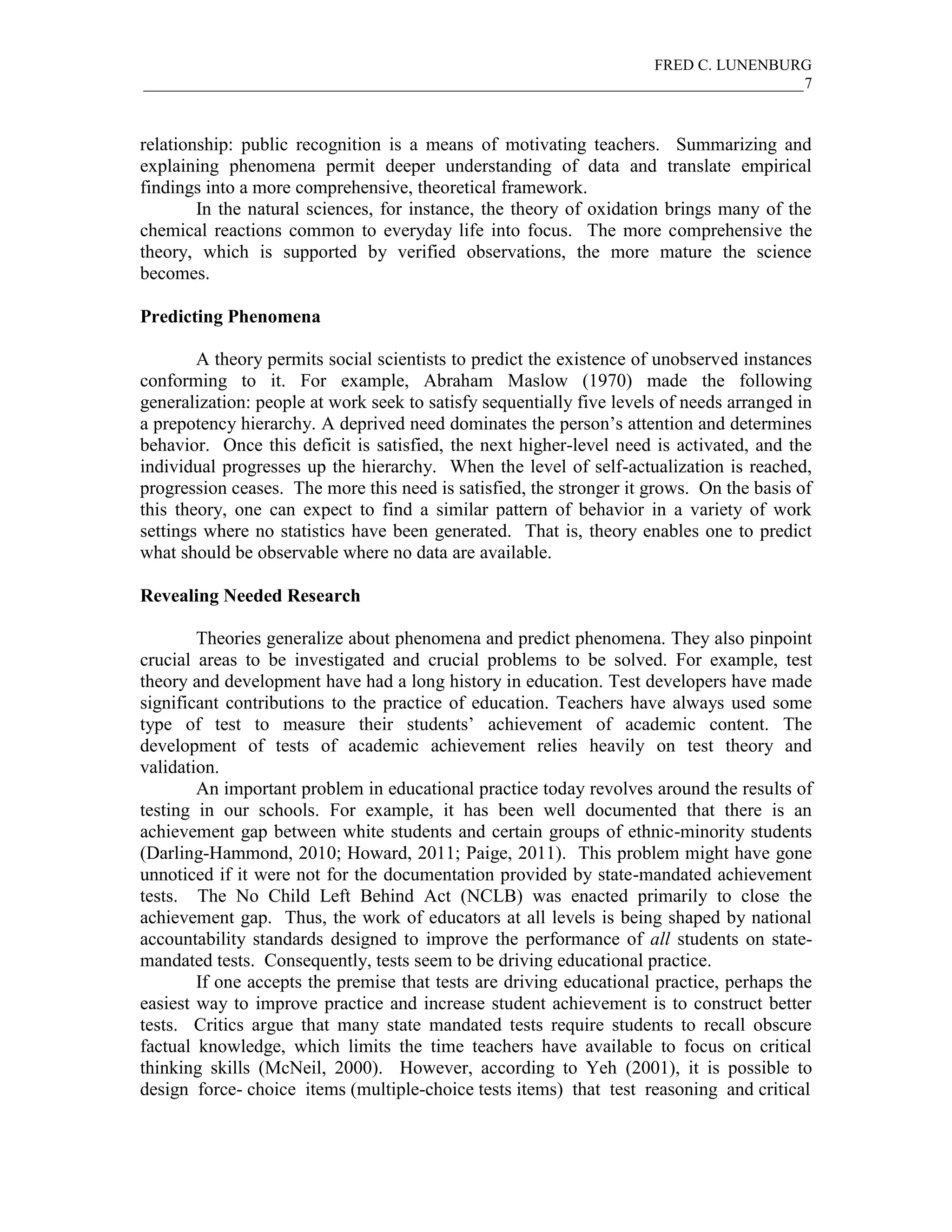 FRED C. LUNENBURG
_____________________________________________________________________________________7



relationship: public recognition is a means of motivating teachers. Summarizing and
explaining phenomena permit deeper understanding of data and translate empirical
findings into a more comprehensive, theoretical framework.
        In the natural sciences, for instance, the theory of oxidation brings many of the
chemical reactions common to everyday life into focus. The more comprehensive the
theory, which is supported by verified observations, the more mature the science
becomes.

Predicting Phenomena

        A theory permits social scientists to predict the existence of unobserved instances
conforming to it. For example, Abraham Maslow (1970) made the following
generalization: people at work seek to satisfy sequentially five levels of needs arranged in
a prepotency hierarchy. A deprived need dominates the person’s attention and determines
behavior. Once this deficit is satisfied, the next higher-level need is activated, and the
individual progresses up the hierarchy. When the level of self-actualization is reached,
progression ceases. The more this need is satisfied, the stronger it grows. On the basis of
this theory, one can expect to find a similar pattern of behavior in a variety of work
settings where no statistics have been generated. That is, theory enables one to predict
what should be observable where no data are available.

Revealing Needed Research

        Theories generalize about phenomena and predict phenomena. They also pinpoint
crucial areas to be investigated and crucial problems to be solved. For example, test
theory and development have had a long history in education. Test developers have made
significant contributions to the practice of education. Teachers have always used some
type of test to measure their students’ achievement of academic content. The
development of tests of academic achievement relies heavily on test theory and
validation.
        An important problem in educational practice today revolves around the results of
testing in our schools. For example, it has been well documented that there is an
achievement gap between white students and certain groups of ethnic-minority students
(Darling-Hammond, 2010; Howard, 2011; Paige, 2011). This problem might have gone
unnoticed if it were not for the documentation provided by state-mandated achievement
tests. The No Child Left Behind Act (NCLB) was enacted primarily to close the
achievement gap. Thus, the work of educators at all levels is being shaped by national
accountability standards designed to improve the performance of all students on state-
mandated tests. Consequently, tests seem to be driving educational practice.
        If one accepts the premise that tests are driving educational practice, perhaps the
easiest way to improve practice and increase student achievement is to construct better
tests. Critics argue that many state mandated tests require students to recall obscure
factual knowledge, which limits the time teachers have available to focus on critical
thinking skills (McNeil, 2000). However, according to Yeh (2001), it is possible to
design force- choice items (multiple-choice tests items) that test reasoning and critical
 