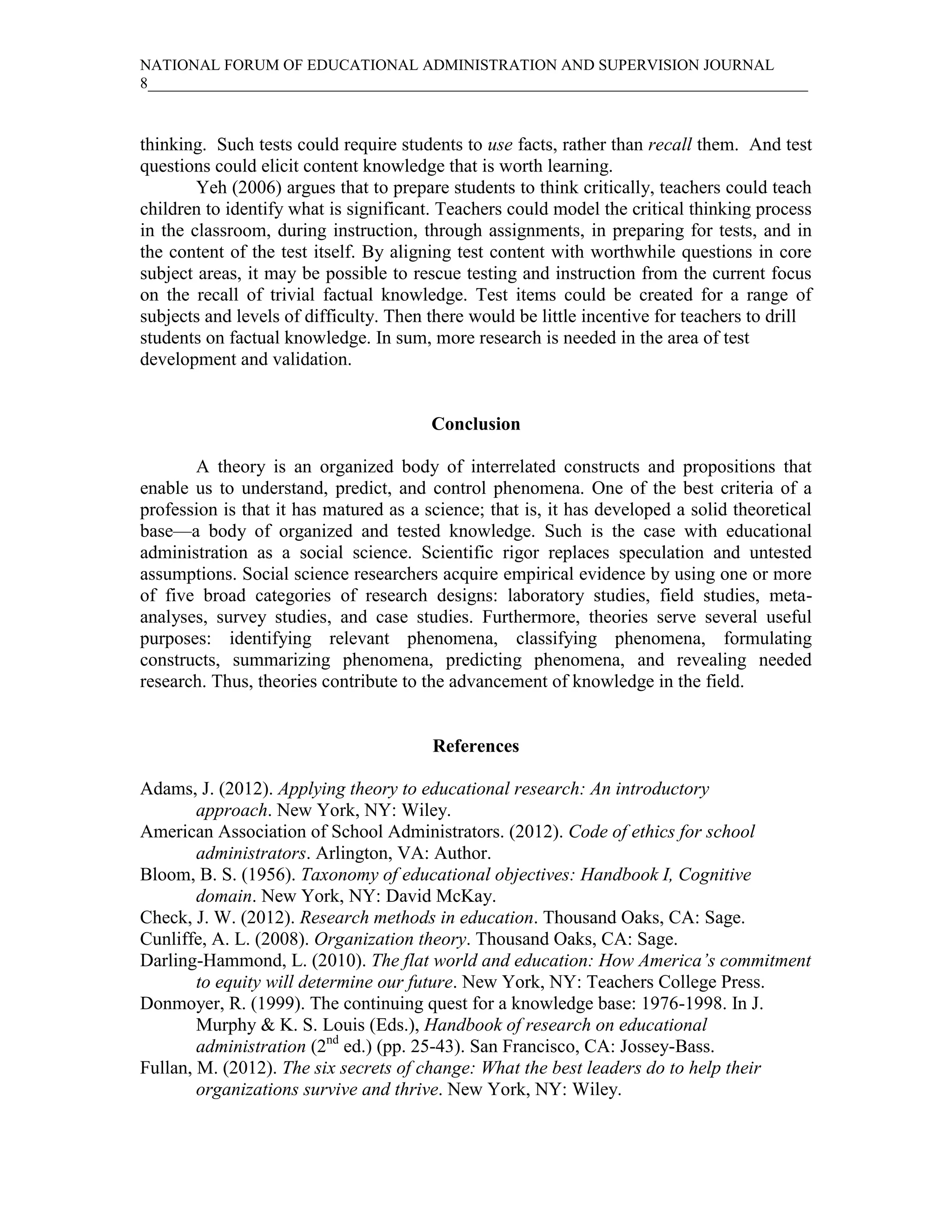 NATIONAL FORUM OF EDUCATIONAL ADMINISTRATION AND SUPERVISION JOURNAL
8_____________________________________________________________________________________



thinking. Such tests could require students to use facts, rather than recall them. And test
questions could elicit content knowledge that is worth learning.
        Yeh (2006) argues that to prepare students to think critically, teachers could teach
children to identify what is significant. Teachers could model the critical thinking process
in the classroom, during instruction, through assignments, in preparing for tests, and in
the content of the test itself. By aligning test content with worthwhile questions in core
subject areas, it may be possible to rescue testing and instruction from the current focus
on the recall of trivial factual knowledge. Test items could be created for a range of
subjects and levels of difficulty. Then there would be little incentive for teachers to drill
students on factual knowledge. In sum, more research is needed in the area of test
development and validation.


                                        Conclusion

       A theory is an organized body of interrelated constructs and propositions that
enable us to understand, predict, and control phenomena. One of the best criteria of a
profession is that it has matured as a science; that is, it has developed a solid theoretical
base—a body of organized and tested knowledge. Such is the case with educational
administration as a social science. Scientific rigor replaces speculation and untested
assumptions. Social science researchers acquire empirical evidence by using one or more
of five broad categories of research designs: laboratory studies, field studies, meta-
analyses, survey studies, and case studies. Furthermore, theories serve several useful
purposes: identifying relevant phenomena, classifying phenomena, formulating
constructs, summarizing phenomena, predicting phenomena, and revealing needed
research. Thus, theories contribute to the advancement of knowledge in the field.


                                        References

Adams, J. (2012). Applying theory to educational research: An introductory
        approach. New York, NY: Wiley.
American Association of School Administrators. (2012). Code of ethics for school
        administrators. Arlington, VA: Author.
Bloom, B. S. (1956). Taxonomy of educational objectives: Handbook I, Cognitive
        domain. New York, NY: David McKay.
Check, J. W. (2012). Research methods in education. Thousand Oaks, CA: Sage.
Cunliffe, A. L. (2008). Organization theory. Thousand Oaks, CA: Sage.
Darling-Hammond, L. (2010). The flat world and education: How America’s commitment
        to equity will determine our future. New York, NY: Teachers College Press.
Donmoyer, R. (1999). The continuing quest for a knowledge base: 1976-1998. In J.
        Murphy & K. S. Louis (Eds.), Handbook of research on educational
        administration (2nd ed.) (pp. 25-43). San Francisco, CA: Jossey-Bass.
Fullan, M. (2012). The six secrets of change: What the best leaders do to help their
        organizations survive and thrive. New York, NY: Wiley.
 