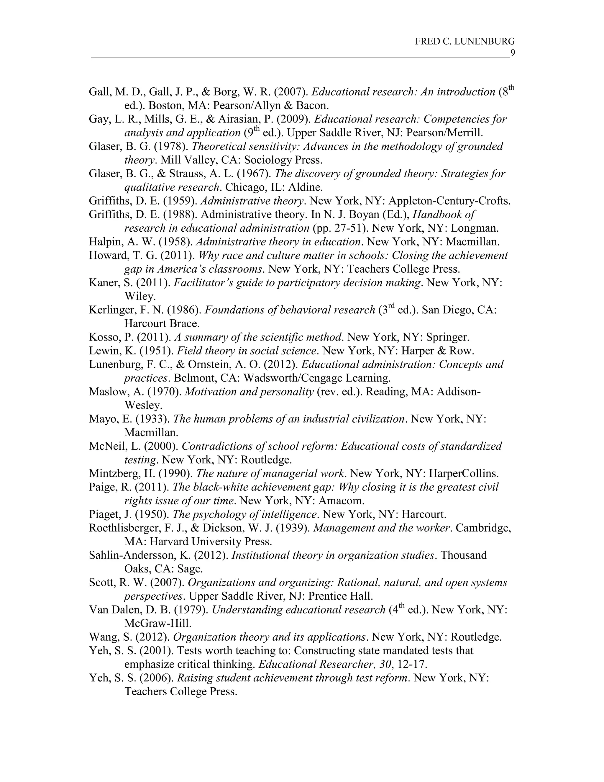 FRED C. LUNENBURG
_____________________________________________________________________________________9



Gall, M. D., Gall, J. P., & Borg, W. R. (2007). Educational research: An introduction (8th
        ed.). Boston, MA: Pearson/Allyn & Bacon.
Gay, L. R., Mills, G. E., & Airasian, P. (2009). Educational research: Competencies for
        analysis and application (9th ed.). Upper Saddle River, NJ: Pearson/Merrill.
Glaser, B. G. (1978). Theoretical sensitivity: Advances in the methodology of grounded
        theory. Mill Valley, CA: Sociology Press.
Glaser, B. G., & Strauss, A. L. (1967). The discovery of grounded theory: Strategies for
        qualitative research. Chicago, IL: Aldine.
Griffiths, D. E. (1959). Administrative theory. New York, NY: Appleton-Century-Crofts.
Griffiths, D. E. (1988). Administrative theory. In N. J. Boyan (Ed.), Handbook of
        research in educational administration (pp. 27-51). New York, NY: Longman.
Halpin, A. W. (1958). Administrative theory in education. New York, NY: Macmillan.
Howard, T. G. (2011). Why race and culture matter in schools: Closing the achievement
        gap in America’s classrooms. New York, NY: Teachers College Press.
Kaner, S. (2011). Facilitator’s guide to participatory decision making. New York, NY:
        Wiley.
Kerlinger, F. N. (1986). Foundations of behavioral research (3rd ed.). San Diego, CA:
        Harcourt Brace.
Kosso, P. (2011). A summary of the scientific method. New York, NY: Springer.
Lewin, K. (1951). Field theory in social science. New York, NY: Harper & Row.
Lunenburg, F. C., & Ornstein, A. O. (2012). Educational administration: Concepts and
        practices. Belmont, CA: Wadsworth/Cengage Learning.
Maslow, A. (1970). Motivation and personality (rev. ed.). Reading, MA: Addison-
        Wesley.
Mayo, E. (1933). The human problems of an industrial civilization. New York, NY:
        Macmillan.
McNeil, L. (2000). Contradictions of school reform: Educational costs of standardized
        testing. New York, NY: Routledge.
Mintzberg, H. (1990). The nature of managerial work. New York, NY: HarperCollins.
Paige, R. (2011). The black-white achievement gap: Why closing it is the greatest civil
        rights issue of our time. New York, NY: Amacom.
Piaget, J. (1950). The psychology of intelligence. New York, NY: Harcourt.
Roethlisberger, F. J., & Dickson, W. J. (1939). Management and the worker. Cambridge,
        MA: Harvard University Press.
Sahlin-Andersson, K. (2012). Institutional theory in organization studies. Thousand
        Oaks, CA: Sage.
Scott, R. W. (2007). Organizations and organizing: Rational, natural, and open systems
        perspectives. Upper Saddle River, NJ: Prentice Hall.
Van Dalen, D. B. (1979). Understanding educational research (4th ed.). New York, NY:
        McGraw-Hill.
Wang, S. (2012). Organization theory and its applications. New York, NY: Routledge.
Yeh, S. S. (2001). Tests worth teaching to: Constructing state mandated tests that
        emphasize critical thinking. Educational Researcher, 30, 12-17.
Yeh, S. S. (2006). Raising student achievement through test reform. New York, NY:
        Teachers College Press.
 