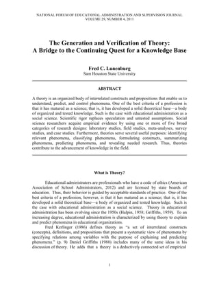 NATIONAL FORUM OF EDUCATIONAL ADMINISTRATION AND SUPERVISION JOURNAL
                        VOLUME 29, NUMBER 4, 2011




     The Generation and Verification of Theory:
A Bridge to the Continuing Quest for a Knowledge Base

                                 Fred C. Lunenburg
                        Sam Houston State University
________________________________________________________________________

                                       ABSTRACT

A theory is an organized body of interrelated constructs and propositions that enable us to
understand, predict, and control phenomena. One of the best criteria of a profession is
that it has matured as a science; that is, it has developed a solid theoretical base—a body
of organized and tested knowledge. Such is the case with educational administration as a
social science. Scientific rigor replaces speculation and untested assumptions. Social
science researchers acquire empirical evidence by using one or more of five broad
categories of research designs: laboratory studies, field studies, meta-analyses, survey
studies, and case studies. Furthermore, theories serve several useful purposes: identifying
relevant phenomena, classifying phenomena, formulating constructs, summarizing
phenomena, predicting phenomena, and revealing needed research. Thus, theories
contribute to the advancement of knowledge in the field.
________________________________________________________________________



                                    What is Theory?

        Educational administrators are professionals who have a code of ethics (American
Association of School Administrators, 2012) and are licensed by state boards of
education. Thus, their behavior is guided by acceptable standards of practice. One of the
best criteria of a profession, however, is that it has matured as a science; that is, it has
developed a solid theoretical base—a body of organized and tested knowledge. Such is
the case with educational administration as a social science. Theory in educational
administration has been evolving since the 1950s (Halpin, 1958; Griffiths, 1959). To an
increasing degree, educational administration is characterized by using theory to explain
and predict phenomena in educational organizations.
        Fred Kerlinger (1986) defines theory as “a set of interrelated constructs
(concepts), definitions, and propositions that present a systematic view of phenomena by
specifying relations among variables with the purpose of explaining and predicting
phenomena.” (p. 9) Daniel Griffiths (1988) includes many of the same ideas in his
discussion of theory. He adds that a theory is a deductively connected set of empirical



                                             1
 