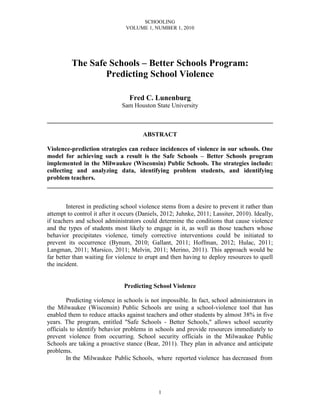 SCHOOLING
                                VOLUME 1, NUMBER 1, 2010




          The Safe Schools – Better Schools Program:
                  Predicting School Violence

                                 Fred C. Lunenburg
                              Sam Houston State University

________________________________________________________________________

                                       ABSTRACT

Violence-prediction strategies can reduce incidences of violence in our schools. One
model for achieving such a result is the Safe Schools – Better Schools program
implemented in the Milwaukee (Wisconsin) Public Schools. The strategies include:
collecting and analyzing data, identifying problem students, and identifying
problem teachers.
________________________________________________________________________


        Interest in predicting school violence stems from a desire to prevent it rather than
attempt to control it after it occurs (Daniels, 2012; Juhnke, 2011; Lassiter, 2010). Ideally,
if teachers and school administrators could determine the conditions that cause violence
and the types of students most likely to engage in it, as well as those teachers whose
behavior precipitates violence, timely corrective interventions could be initiated to
prevent its occurrence (Bynum, 2010; Gallant, 2011; Hoffman, 2012; Hulac, 2011;
Langman, 2011; Marsico, 2011; Melvin, 2011; Merino, 2011). This approach would be
far better than waiting for violence to erupt and then having to deploy resources to quell
the incident.


                               Predicting School Violence

        Predicting violence in schools is not impossible. In fact, school administrators in
the Milwaukee (Wisconsin) Public Schools are using a school-violence tool that has
enabled them to reduce attacks against teachers and other students by almost 38% in five
years. The program, entitled "Safe Schools - Better Schools," allows school security
officials to identify behavior problems in schools and provide resources immediately to
prevent violence from occurring. School security officials in the Milwaukee Public
Schools are taking a proactive stance (Bear, 2011). They plan in advance and anticipate
problems.
        In the Milwaukee Public Schools, where reported violence has decreased from




                                             1
 
