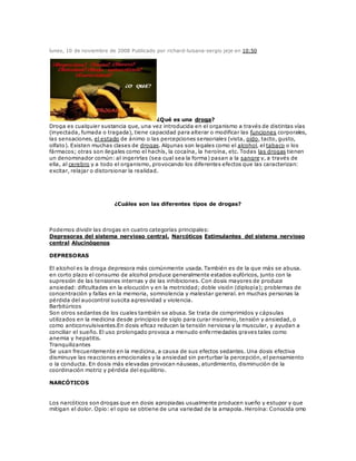 lunes, 10 de noviembre de 2008 Publicado por richard-luisana-sergio jeje en 10:50
¿Qué es una droga?
Droga es cualquier sustancia que, una vez introducida en el organismo a través de distintas vías
(inyectada, fumada o tragada), tiene capacidad para alterar o modificar las funciones corporales,
las sensaciones, el estado de ánimo o las percepciones sensoriales (vista, oído, tacto, gusto,
olfato). Existen muchas clases de drogas. Algunas son legales como el alcohol, el tabaco o los
fármacos; otras son ilegales como el hachís, la cocaína, la heroína, etc. Todas las drogas tienen
un denominador común: al ingerirlas (sea cual sea la forma) pasan a la sangre y, a través de
ella, al cerebro y a todo el organismo, provocando los diferentes efectos que las caracterizan:
excitar, relajar o distorsionar la realidad.
¿Cuáles son las diferentes tipos de drogas?
Podemos dividir las drogas en cuatro categorías principales:
Depresoras del sistema nervioso central. Narcóticos Estimulantes del sistema nervioso
central Alucinógenos
DEPRESORAS
El alcohol es la droga depresora más comúnmente usada. También es de la que más se abusa.
en corto plazo el consumo de alcohol produce generalmente estados eufóricos, junto con la
supresión de las tensiones internas y de las inhibiciones. Con dosis mayores de produce
ansiedad: dificultades en la elocución y en la motricidad; doble visión (diplopía); problemas de
concentración y fallas en la memoria, somnolencia y malestar general. en muchas personas la
pérdida del auocontrol suscita agresividad y violencia.
Barbitúricos
Son otros sedantes de los cuales también se abusa. Se trata de comprimidos y cápsulas
utilizados en la medicina desde principios de siglo para curar insomnio, tensión y ansiedad, o
como anticonvulsivantes.En dosis eficaz reducen la tensión nerviosa y la muscular, y ayudan a
conciliar el sueño. El uso prolongado provoca a menudo enfermedades graves tales como
anemia y hepatitis.
Tranquilizantes
Se usan frecuentemente en la medicina, a causa de sus efectos sedantes. Una dosis efectiva
disminuye las reacciones emocionales y la ansiedad sin perturbar la percepción, el pensamiento
o la conducta. En dosis más elevadas provocan náuseas, aturdimiento, disminución de la
coordinación motriz y pérdida del equilibrio.
NARCÓTICOS
Los narcóticos son drogas que en dosis apropiadas usualmente producen sueño y estupor y que
mitigan el dolor. Opio: el opio se obtiene de una variedad de la amapola. Heroína: Conocida omo
 