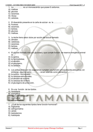 UNMSM – CENTRO PREUNIVERSITARIO Ciclo Especial 2017 – I
Semana 1 Material exclusivo para el grupo Whatsapp CotaManía Pág. 4
1. La…………… es un monosacárido que posee 6 carbonos.
A) maltosa
B) glucosa
C) sacarosa.
D) ribosa
E) celulosa.
2. El disacárido presente en la caña de azúcar es la ………….
A) fructosa.
B) sacarosa.
C) lactosa.
D) glucosa.
E) maltosa.
3. La leche tiene sabor dulce por acción del azúcar llamado
A) almidón.
B) celobiosa.
C) sacarosa.
D) lactosa.
E) maltosa.
4. El glúcido formado solo por glucosas y que cumple función de reserva energética animal
es
A) la quitina.
B) la hemicelulosa.
C) el almidón.
D) el glucógeno.
E) la celulosa.
5. Los polisacáridos en los organismos cumplen una función principalmente energética; sin
embargo, algunos como………….. sirven además como elementos…………
A) la quitina - hormonales.
B) la celulosa-estructurales.
C) el almidón-de soporte.
D) la celulosa-de síntesis.
E) el glucógeno-de protección.
6. Es una función de los lípidos
A) hereditaria
B) energética
C) disolvente universal
D) enzimatica
E) transportadora.
7. ¿Cuál de los siguientes lípidos tiene función hormonal?
A) triglicérido
B) esfingomielina
C) cérido
D) testosterona
E) fosfolípido
 