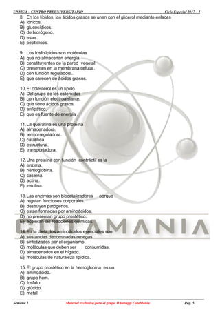 UNMSM – CENTRO PREUNIVERSITARIO Ciclo Especial 2017 – I
Semana 1 Material exclusivo para el grupo Whatsapp CotaManía Pág. 5
8. En los lípidos, los ácidos grasos se unen con el glicerol mediante enlaces
A) iónicos.
B) glucosídicos.
C) de hidrógeno.
D) ester.
E) peptídicos.
9. Los fosfolípidos son moléculas
A) que no almacenan energía.
B) constituyentes de la pared vegetal
C) presentes en la membrana celular.
D) con función reguladora.
E) que carecen de ácidos grasos.
10.El colesterol es un lípido
A) Del grupo de los esteroides
B) con función electroaislante.
C) que tiene ácidos grasos.
D) anfipático.
E) que es fuente de energía .
11.La queratina es una proteína
A) almacenadora.
B) termorreguladora.
C) catalítica.
D) estructural.
E) transportadora.
12.Una proteína con función contráctil es la
A) enzima.
B) hemoglobina.
C) caseína.
D) actina.
E) insulina.
13.Las enzimas son biocatalizadores porque
A) regulan funciones corporales.
B) destruyen patógenos.
C) están formadas por aminoácidos.
D) no presentan grupo prostético.
E) aceleran las reacciones químicas.
14.En la dieta, los aminoácidos esenciales son
A) sustancias denominadas omegas.
B) sintetizados por el organismo.
C) moléculas que deben ser consumidas.
D) almacenados en el hígado.
E) moléculas de naturaleza lipídica.
15.El grupo prostético en la hemoglobina es un
A) aminoácido.
B) grupo hem.
C) fosfato.
D) glúcido.
E) metal.
 