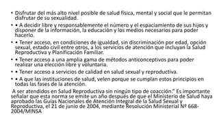 • Disfrutar del más alto nivel posible de salud física, mental y social que le permitan
disfrutar de su sexualidad.
• • A decidir libre y responsablemente el número y el espaciamiento de sus hijos y
disponer de la información, la educación y los medios necesarios para poder
hacerlo.
• • Tener acceso, en condiciones de igualdad, sin discriminación por edad, opción
sexual, estado civil entre otros, a los servicios de atención que incluyan la Salud
Reproductiva y Planificación Familiar.
• • Tener acceso a una amplia gama de métodos anticonceptivos para poder
realizar una elección libre y voluntaria.
• • Tener acceso a servicios de calidad en salud sexual y reproductiva.
• • A que las instituciones de salud, velen porque se cumplan estos principios en
todas las fases de la atención.
A ser atendidos en Salud Reproductiva sin ningún tipo de coacción.” Es importante
señalar que esta norma se emite un año después de que el Ministerio de Salud haya
aprobado las Guías Nacionales de Atención Integral de la Salud Sexual y
Reproductiva, el 21 de junio de 2004, mediante Resolución Ministerial Nº 668-
2004/MINSA
 
