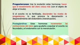 Prostaglandinas: Estas hormonas incrementan las
contracciones del útero para ayudarle a expulsar el ovocito no
fecundado y el endometrio con la menstruación.
Progesteronas: tras la ovulación estas hormonas hacen
que el revestimiento del útero crezca más (con el objeto de
alojar al óvulo).
Si el ovocito no es fertilizado, descienden los niveles de
progesterona, lo que provoca la descamación o
desprendimiento del endometrio (menstruación).
 