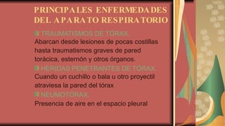 PRINCIPALES ENFERMEDADES
DEL APARATO RESPIRATORIO
TRAUMATISMOS DE TÓRAX.
Abarcan desde lesiones de pocas costillas
hasta traumatismos graves de pared
torácica, esternón y otros órganos.
HERIDAS PENETRANTES DE TÓRAX.
Cuando un cuchillo o bala u otro proyectil
atraviesa la pared del tórax
NEUMOTÓRAX.
Presencia de aire en el espacio pleural
 