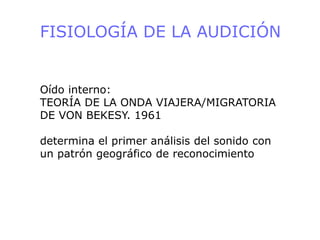 FISIOLOGÍA DE LA AUDICIÓN
Oído interno:
TEORÍA DE LA ONDA VIAJERA/MIGRATORIA
DE VON BEKESY. 1961
determina el primer análisis del sonido con
un patrón geográfico de reconocimiento
 