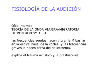 FISIOLOGÍA DE LA AUDICIÓN
Oído interno:
TEORÍA DE LA ONDA VIAJERA/MIGRATORIA
DE VON BEKESY. 1961
las frecuencias agudas hacen vibrar la M basilar
en la espiral basal de la coclea, y las frecuencias
graves lo hacen cerca del helicotrema.
explica el trauma acústico y la presbiacusia
 
