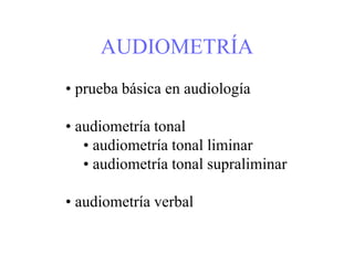 AUDIOMETRÍA
• prueba básica en audiología
• audiometría tonal
• audiometría tonal liminar
• audiometría tonal supraliminar
• audiometría verbal
 