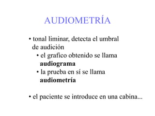 AUDIOMETRÍA
• tonal liminar, detecta el umbral
de audición
• el grafico obtenido se llama
audiograma
• la prueba en sí se llama
audiometría
• el paciente se introduce en una cabina...
 
