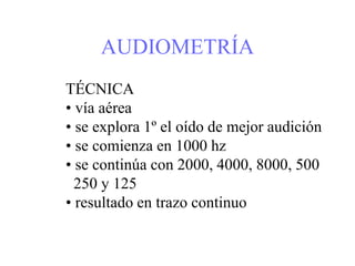AUDIOMETRÍA
TÉCNICA
• vía aérea
• se explora 1º el oído de mejor audición
• se comienza en 1000 hz
• se continúa con 2000, 4000, 8000, 500
250 y 125
• resultado en trazo continuo
 