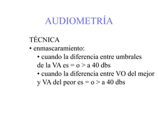 AUDIOMETRÍA
TÉCNICA
• enmascaramiento:
• cuando la diferencia entre umbrales
de la VA es = o > a 40 dbs
• cuando la diferencia entre VO del mejor
y VA del peor es = o > a 40 dbs
 