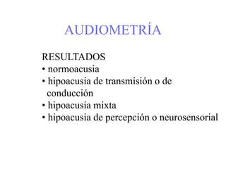 AUDIOMETRÍA
RESULTADOS
• normoacusia
• hipoacusia de transmisión o de
conducción
• hipoacusia mixta
• hipoacusia de percepción o neurosensorial
 