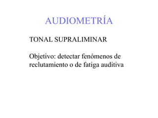 AUDIOMETRÍA
TONAL SUPRALIMINAR
Objetivo: detectar fenómenos de
reclutamiento o de fatiga auditiva
 