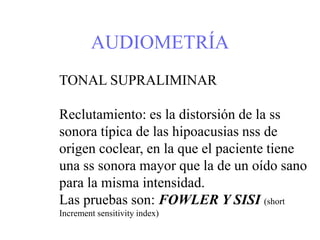 AUDIOMETRÍA
TONAL SUPRALIMINAR
Reclutamiento: es la distorsión de la ss
sonora típica de las hipoacusias nss de
origen coclear, en la que el paciente tiene
una ss sonora mayor que la de un oído sano
para la misma intensidad.
Las pruebas son: FOWLER Y SISI (short
Increment sensitivity index)
 