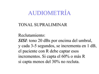 AUDIOMETRÍA
TONAL SUPRALIMINAR
Reclutamiento:
SISI: tono 20 dBs por encima del umbral,
y cada 3-5 segundos, se incrementa en 1 dB,
el paciente con R debe captar esos
incrementos. Si capta el 60% o más R
si capta menos del 30% no recluta.
 