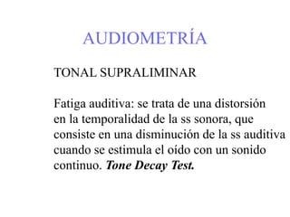 AUDIOMETRÍA
TONAL SUPRALIMINAR
Fatiga auditiva: se trata de una distorsión
en la temporalidad de la ss sonora, que
consiste en una disminución de la ss auditiva
cuando se estimula el oído con un sonido
continuo. Tone Decay Test.
 