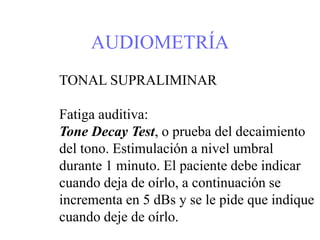 AUDIOMETRÍA
TONAL SUPRALIMINAR
Fatiga auditiva:
Tone Decay Test, o prueba del decaimiento
del tono. Estimulación a nivel umbral
durante 1 minuto. El paciente debe indicar
cuando deja de oírlo, a continuación se
incrementa en 5 dBs y se le pide que indique
cuando deje de oírlo.
 