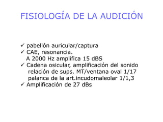 FISIOLOGÍA DE LA AUDICIÓN
 pabellón auricular/captura
 CAE, resonancia.
A 2000 Hz amplifica 15 dBS
 Cadena osicular, amplificación del sonido
relación de sups. MT/ventana oval 1/17
palanca de la art.incudomaleolar 1/1,3
 Amplificación de 27 dBs
 
