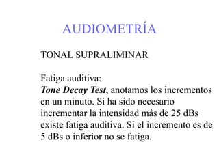 AUDIOMETRÍA
TONAL SUPRALIMINAR
Fatiga auditiva:
Tone Decay Test, anotamos los incrementos
en un minuto. Si ha sido necesario
incrementar la intensidad más de 25 dBs
existe fatiga auditiva. Si el incremento es de
5 dBs o inferior no se fatiga.
 