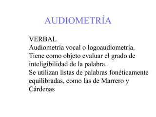 AUDIOMETRÍA
VERBAL
Audiometría vocal o logoaudiometría.
Tiene como objeto evaluar el grado de
inteligibilidad de la palabra.
Se utilizan listas de palabras fonéticamente
equilibradas, como las de Marrero y
Cárdenas
 